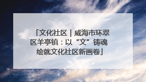 文化社区｜威海市环翠区羊亭镇：以“文”铸魂 绘就文化社区新画卷