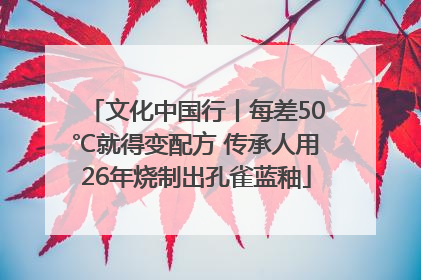 文化中国行丨每差50℃就得变配方 传承人用26年烧制出孔雀蓝釉