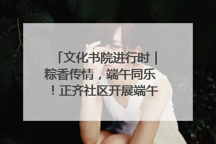 文化书院进行时｜粽香传情，端午同乐！正齐社区开展端午包粽子大赛