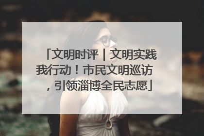 文明时评｜文明实践我行动！市民文明巡访，引领淄博全民志愿
