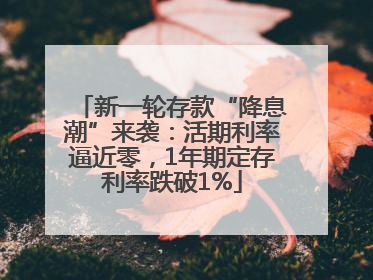 新一轮存款“降息潮”来袭：活期利率逼近零，1年期定存利率跌破1%