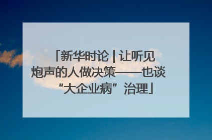 新华时论 | 让听见炮声的人做决策——也谈“大企业病”治理
