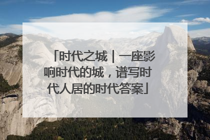 时代之城｜一座影响时代的城，谱写时代人居的时代答案