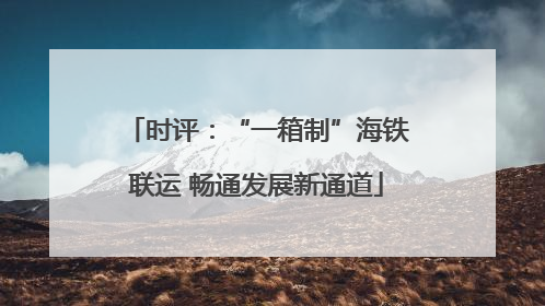 时评：“一箱制”海铁联运 畅通发展新通道