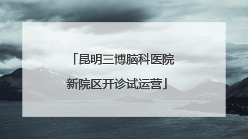 昆明三博脑科医院新院区开诊试运营
