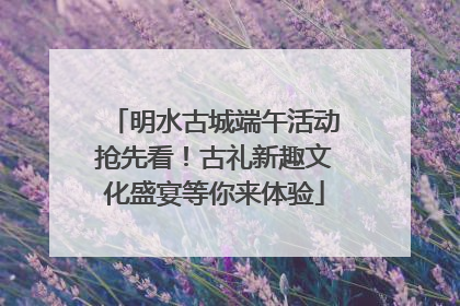 明水古城端午活动抢先看！古礼新趣文化盛宴等你来体验