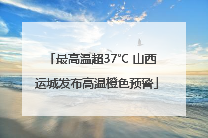 最高温超37℃ 山西运城发布高温橙色预警