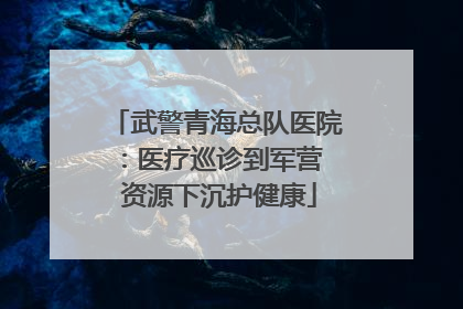 武警青海总队医院：医疗巡诊到军营  资源下沉护健康