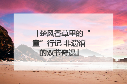 楚风香草里的“童”行记 非遗馆的双节奇遇