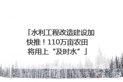 水利工程改造建设加快推！110万亩农田将用上“及时水”