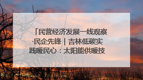 民营经济发展一线观察·民企先锋｜吉林低碳实践暖民心：太阳能供暖技术为北方清洁取暖破局