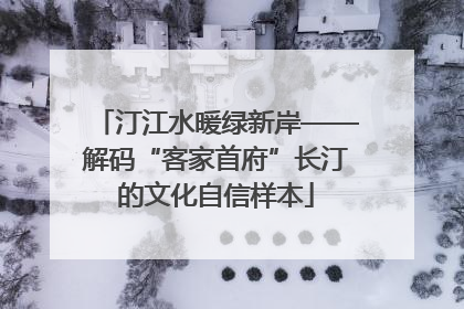 汀江水暖绿新岸——解码“客家首府”长汀的文化自信样本