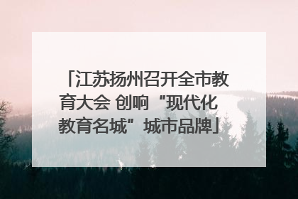 江苏扬州召开全市教育大会 创响“现代化教育名城”城市品牌