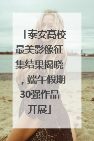 泰安高校最美影像征集结果揭晓，端午假期30强作品开展