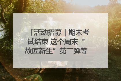 活动招募｜期末考试结束 这个周末“故匠新生”第二弹等着同学们来体验！