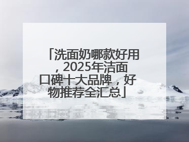 洗面奶哪款好用，2025年洁面口碑十大品牌，好物推荐全汇总