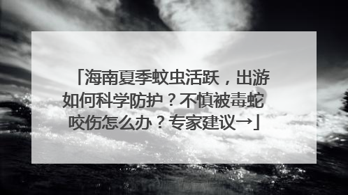 海南夏季蚊虫活跃，出游如何科学防护？不慎被毒蛇咬伤怎么办？专家建议→
