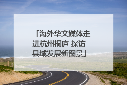 海外华文媒体走进杭州桐庐 探访县域发展新图景