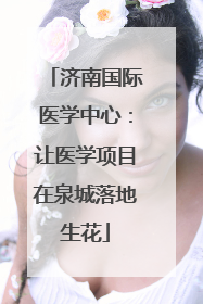 济南国际医学中心：让医学项目在泉城落地生花