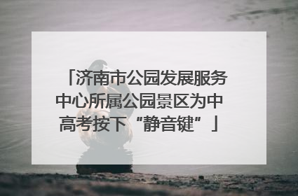济南市公园发展服务中心所属公园景区为中高考按下“静音键”