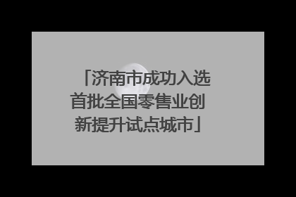 济南市成功入选首批全国零售业创新提升试点城市