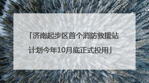 济南起步区首个消防救援站计划今年10月底正式投用
