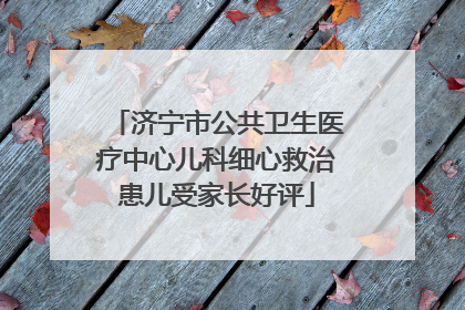 济宁市公共卫生医疗中心儿科细心救治患儿受家长好评