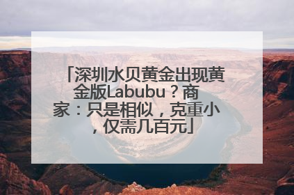 深圳水贝黄金出现黄金版Labubu？商家：只是相似，克重小，仅需几百元