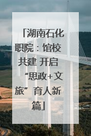 湖南石化职院：馆校共建 开启“思政+文旅”育人新篇
