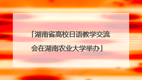 湖南省高校日语教学交流会在湖南农业大学举办