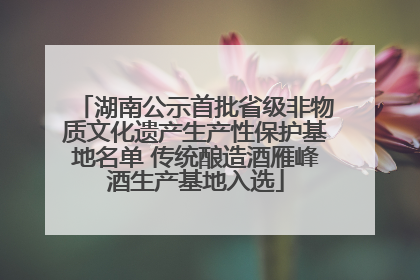 湖南公示首批省级非物质文化遗产生产性保护基地名单 传统酿造酒雁峰酒生产基地入选