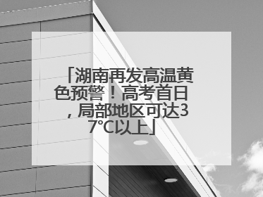 湖南再发高温黄色预警！高考首日，局部地区可达37℃以上