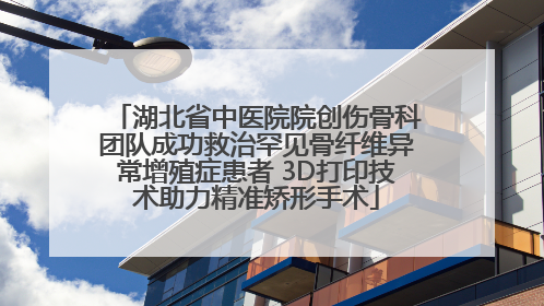 湖北省中医院院创伤骨科团队成功救治罕见骨纤维异常增殖症患者 3D打印技术助力精准矫形手术