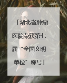 湖北省肿瘤医院荣获第七届“全国文明单位”称号