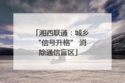 湘西联通：城乡“信号升格” 消除通信盲区
