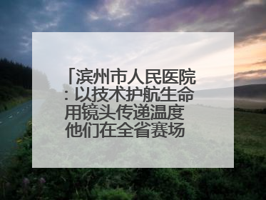 滨州市人民医院：以技术护航生命 用镜头传递温度 他们在全省赛场绽放光彩
