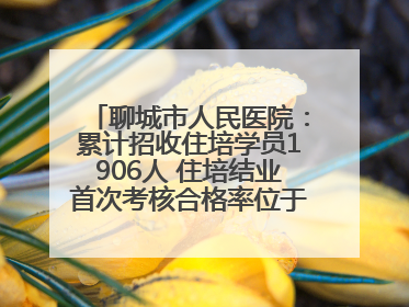聊城市人民医院：累计招收住培学员1906人 住培结业首次考核合格率位于全省前列