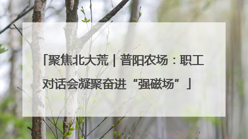 聚焦北大荒｜普阳农场：职工对话会凝聚奋进“强磁场”