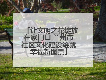 让文明之花绽放在家门口 兰州市社区文化建设绘就幸福新图景