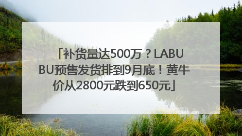 补货量达500万？LABUBU预售发货排到9月底！黄牛价从2800元跌到650元