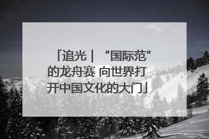 追光｜“国际范”的龙舟赛 向世界打开中国文化的大门