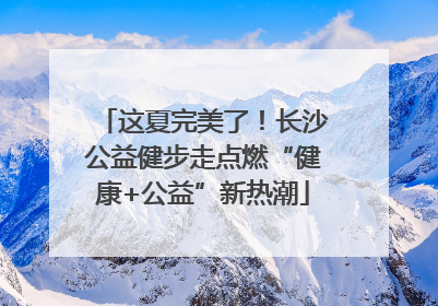 这夏完美了！长沙公益健步走点燃“健康+公益”新热潮