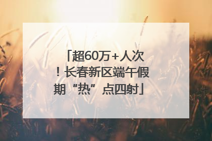 超60万+人次！长春新区端午假期“热”点四射
