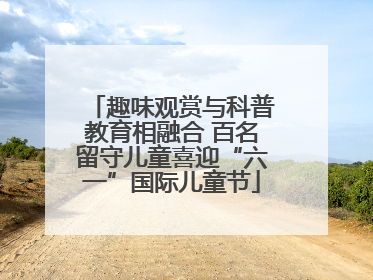 趣味观赏与科普教育相融合 百名留守儿童喜迎“六一”国际儿童节