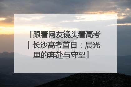跟着网友镜头看高考｜长沙高考首日：晨光里的奔赴与守望