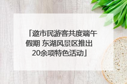 邀市民游客共度端午假期 东湖风景区推出20余项特色活动
