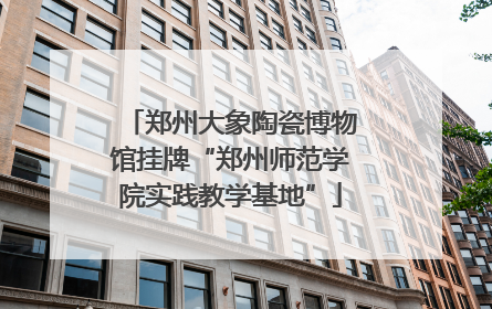 郑州大象陶瓷博物馆挂牌“郑州师范学院实践教学基地”