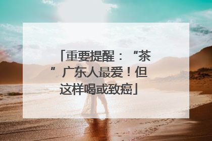 重要提醒：“茶”广东人最爱！但这样喝或致癌