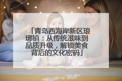 青岛西海岸新区琅琊镇：从传统滋味到品质升级，解锁美食背后的文化密码