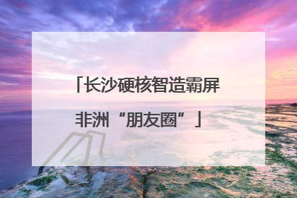 长沙硬核智造霸屏非洲“朋友圈”